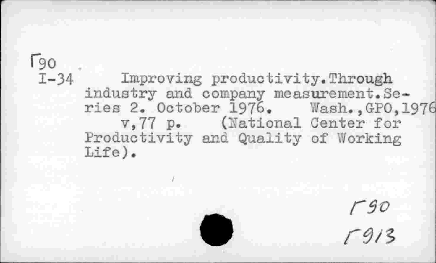 ﻿Pgo .
1-34 Improving productivity.Through industry and company measurement.Series 2. October 1976. Wash.,GPO,1976 v,77 p. (National Center for Productivity and Quality of Working Life).
F9O r9/3>